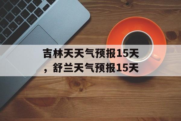 吉林天天气预报15天，舒兰天气预报15天-第1张图片-
