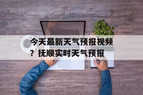 今天最新天气预报视频？抚顺实时天气预报-第1张图片-