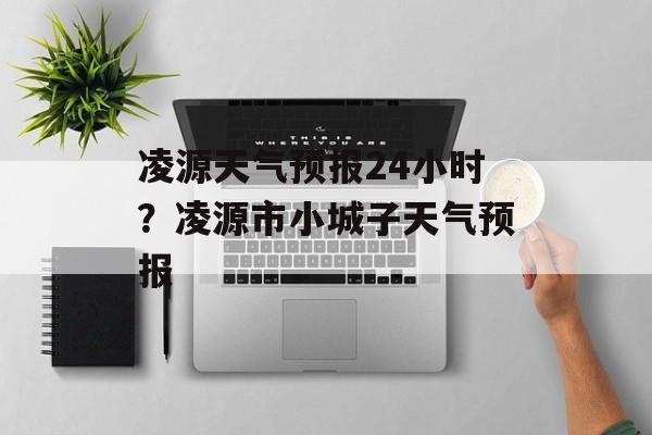 凌源天气预报24小时？凌源市小城子天气预报-第1张图片-