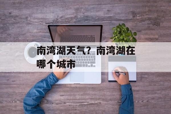 南湾湖天气？南湾湖在哪个城市-第1张图片-