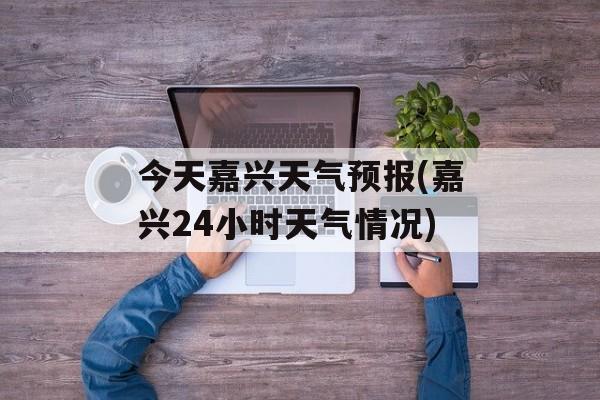 今天嘉兴天气预报(嘉兴24小时天气情况)-第1张图片-