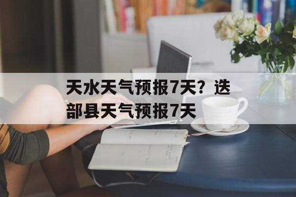 天水天气预报7天？迭部县天气预报7天-第1张图片-