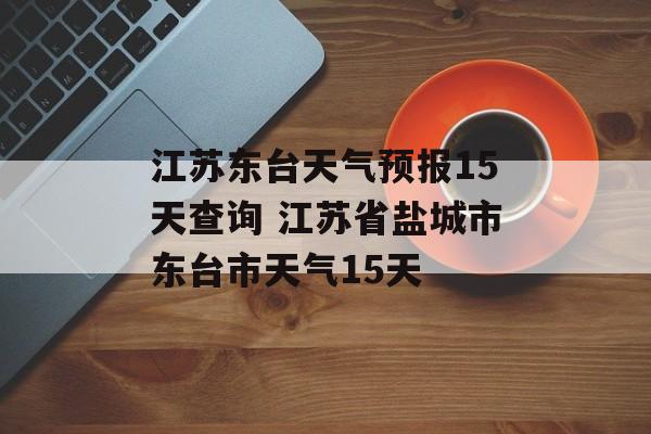 江苏东台天气预报15天查询 江苏省盐城市东台市天气15天-第1张图片-