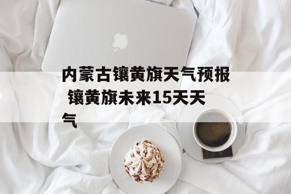 内蒙古镶黄旗天气预报 镶黄旗未来15天天气-第1张图片-