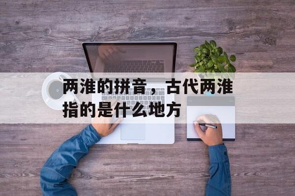 两淮的拼音，古代两淮指的是什么地方-第1张图片-