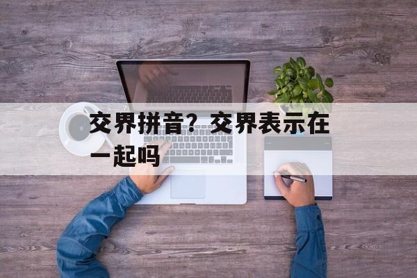 交界拼音？交界表示在一起吗-第1张图片-
