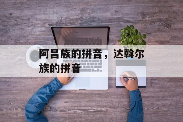 阿昌族的拼音，达斡尔族的拼音-第1张图片-
