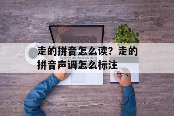 走的拼音怎么读？走的拼音声调怎么标注-第1张图片-