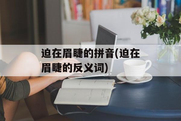 迫在眉睫的拼音(迫在眉睫的反义词)-第1张图片-